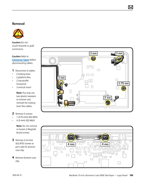 Page 188MacBook (13-inch, Aluminum, Late 2008) Take Apart — Logic Board 188 2010-06-15
Removal
Caution: Do not 
touch heatsink or gold 
connectors:
Caution: Refer to 
Connector Types before 
disconnecting cables.
1 Disconnect 9 cables:
• 2 locking lever
• 2 platform flex
• 2 low-profile 
horizontal
• 3 vertical insert
Note: You may use 
two plastic tweezers 
to remove and 
reinstall the locking 
lever flex cables.
2 Remove 5 screws:
• 1 (3.75-mm) 922-8654
• 4 (3-mm) 922-8663
Note: Do not remove 
or loosen 2...