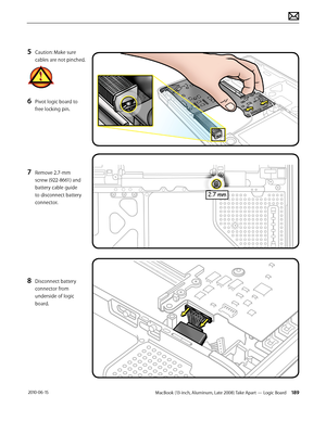 Page 189MacBook (13-inch, Aluminum, Late 2008) Take Apart — Logic Board 189 2010-06-15
5 Caution: Make sure 
cables are not pinched.
6 Pivot logic board to 
free locking pin.
7 Remove 2.7-mm 
screw (922-8661) and 
battery cable guide 
to disconnect battery 
connector.
8 Disconnect battery 
connector from 
underside of logic 
board.  