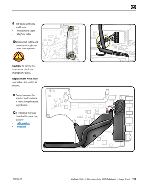 Page 190MacBook (13-inch, Aluminum, Late 2008) Take Apart — Logic Board 190 2010-06-15
9 Tilt board vertically 
and locate 
• microphone cable
• MagSafe cable
10 Disconnect cables and 
unroute microphone 
cable from speaker.
Caution: Be careful not 
to strain or pinch the 
microphone cable.
Replacement Note: Make 
sure cables are routed as 
shown..
11 Do not remove the 
speaker and heatsink 
if reinstalling the same 
logic board.
12 If replacing the logic 
board with a new one,  
transfer
• Left speaker
•...