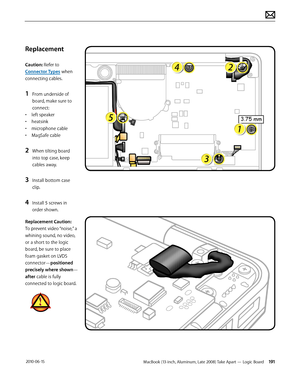 Page 191MacBook (13-inch, Aluminum, Late 2008) Take Apart — Logic Board 191 2010-06-15
Replacement
Caution: Refer to 
Connector Types when 
connecting cables.
1 From underside of 
board, make sure to 
connect:
• left speaker
• heatsink 
• microphone cable
• MagSafe cable
2 When tilting board 
into top case, keep 
cables away. 
3 Install bottom case 
clip.
4 Install 5 screws in 
order shown.
Replacement Caution:  
To prevent video “noise,” a 
whining sound, no video, 
or a short to the logic 
board, be sure to...