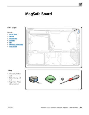 Page 196MacBook (13-inch, Aluminum, Late 2008) Take Apart — MagSafe Board 196 2010-06-15
First Steps
Remove:
• Access door
• Battery
• Bottom case
• Memory
• Fan
• Keyboard flex bracket
• Logic board
Tools
• Clean, soft, lint-free 
cloth
• ESD wrist strap and 
mat
• Magnetized Phillips 
#00 screwdriver
MagSafe Board  