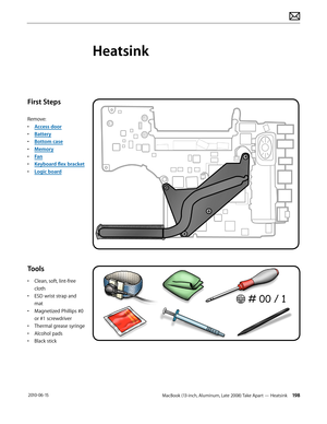 Page 198MacBook (13-inch, Aluminum, Late 2008) Take Apart — Heatsink 198 2010-06-15
First Steps
Remove:
• Access door
• Battery
• Bottom case
• Memory
• Fan
• Keyboard flex bracket
• Logic board
Tools
• Clean, soft, lint-free 
cloth
• ESD wrist strap and 
mat
• Magnetized Phillips #0 
or #1 screwdriver
• Thermal grease syringe
• Alcohol pads
• Black stick
Heatsink  