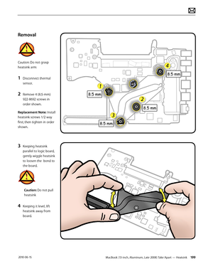 Page 199MacBook (13-inch, Aluminum, Late 2008) Take Apart — Heatsink 199 2010-06-15
Removal
Caution: Do not grasp 
heatsink arm:
1 Disconnect thermal 
sensor.
2 Remove 4 (8.5-mm) 
922-8692 screws in 
order shown.
Replacement Note: Install 
heatsink screws 1/2 way 
first; then tighten in order 
shown.
3 Keeping heatsink 
parallel to logic board, 
gently wiggle heatsink 
to loosen the  bond to 
the board. 
Caution: Do not pull 
heatsink
4 Keeping it level, lift 
heatsink away from 
board.  