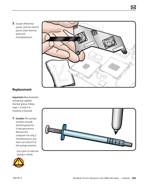 Page 200MacBook (13-inch, Aluminum, Late 2008) Take Apart — Heatsink 200 2010-06-15
5 Scrape off thermal 
grease, and use alcohol 
pad to clean thermal 
pads and 
microprocessors.
Replacement
Important: New heatsinks 
include pre-applied 
thermal grease. Follow 
steps 1-2 only if re-
installing a heatsink. 
1 Caution: The syringe 
contains enough 
thermal grease for 
3 microprocessors. 
Because this 
computer has only 2 
microprocessors, you 
must use only 2/3 of 
the syringe contents.
Use a pen to mark the...