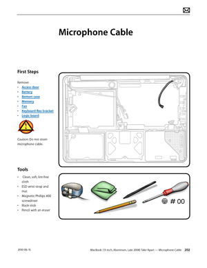 Page 202MacBook (13-inch, Aluminum, Late 2008) Take Apart — Microphone Cable 202 2010-06-15
First Steps
Remove:
• Access door
• Battery
• Bottom case
• Memory
• Fan
• Keyboard flex bracket
• Logic board
Caution: Do not strain 
microphone cable.
Tools
•  Clean, soft, lint-free 
cloth
• ESD wrist strap and 
mat
• Magnetic Phillips #00 
screwdriver
• Black stick
• Pencil with an eraser
Microphone Cable  