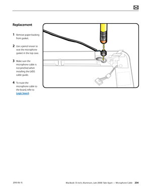 Page 204MacBook (13-inch, Aluminum, Late 2008) Take Apart — Microphone Cable 204 2010-06-15
Replacement
1 Remove paper backing 
from gasket. 
2 Use a pencil eraser to 
seat the microphone 
gasket in the top case.
3 Make sure the 
microphone cable is 
not pinched when 
installing the LVDS 
cable guide.
4 To route the 
microphone cable to 
the board, refer to 
Logic board.   