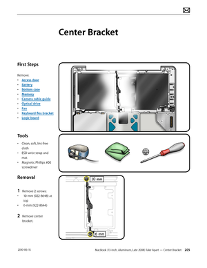 Page 205MacBook (13-inch, Aluminum, Late 2008) Take Apart — Center Bracket 205 2010-06-15
First Steps
Remove:
• Access door
• Battery
• Bottom case
• Memory
• Camera cable guide
• Optical drive
• Fan
• Keyboard flex bracket
• Logic board
Tools
• Clean, soft, lint-free 
cloth
• ESD wrist strap and 
mat
• Magnetic Phillips #00 
screwdriver
Removal
1 Remove 2 screws:
• 10-mm (922-8648) at 
top
• 6-mm (922-8644)
2 Remove center 
bracket.
Center Bracket  