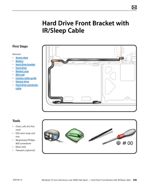 Page 208MacBook (13-inch, Aluminum, Late 2008) Take Apart — Hard Drive Front Bracket with IR/Sleep Cable 208 2010-06-15
First Steps
Remove:
• Access door
• Battery
• Hard drive bracket
• Hard drive
• Bottom case
• Mid wall
• Camera cable guide
• Optical drive
• Hard drive connector 
cable
Tools
• Clean, soft, lint-free 
cloth
• ESD wrist strap and 
mat
• Magnetized Phillips 
#00 screwdriver
• Black stick
• Tweezers (optional)
Hard Drive Front Bracket with 
IR/Sleep Cable  