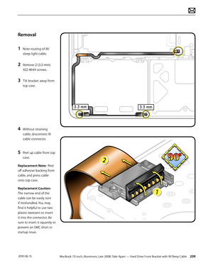 Page 209MacBook (13-inch, Aluminum, Late 2008) Take Apart — Hard Drive Front Bracket with IR/Sleep Cable 209 2010-06-15
Removal
1 Note routing of IR/
sleep light cable.
2 Remove 2 (3.3-mm) 
922-8649 screws.
3 Tilt bracket away from 
top case. 
4 Without straining 
cable, disconnect IR 
cable connector. 
5 Peel up cable from top 
case. 
Replacement Note:  Peel 
off adhesive backing from 
cable, and press cable 
onto top case. 
Replacement Caution: 
The narrow end of the 
cable can be easily torn 
if mishandled....