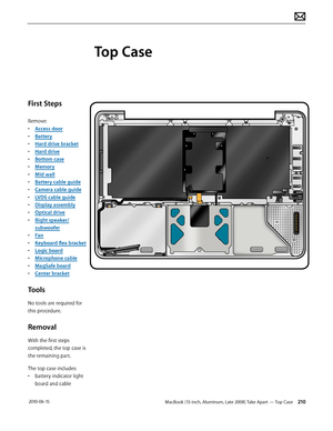 Page 210MacBook (13-inch, Aluminum, Late 2008) Take Apart — Top Case 210 2010-06-15
First Steps
Remove:
• Access door
• Battery
• Hard drive bracket
• Hard drive
• Bottom case
• Memory
• Mid wall
• Battery cable guide
• Camera cable guide
• LVDS cable guide
• Display assembly
• Optical drive
• Right speaker/
subwoofer
• Fan
• Keyboard flex bracket
• Logic board
• Microphone cable
• MagSafe board
• Center bracket
Tools
No tools are required for 
this procedure.
Removal
With the first steps 
completed, the top...