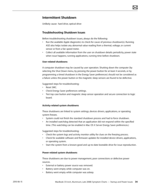 Page 34MacBook (13-inch, Aluminum, Late 2008) Symptom Charts — Startup and Power Issues 34 2010-06-15
Intermittent Shutdown
Unlikely cause:  hard drive, optical drive
Troubleshooting Shutdown Issues
Before troubleshooting shutdown issues, always do the following:
• Run the available Apple diagnostics to check for cause of previous shutdown(s). Running 
ASD also helps isolate any abnormal value reading from a thermal, voltage, or current 
sensor or from a fan speed meter.
• Collect all available information from...