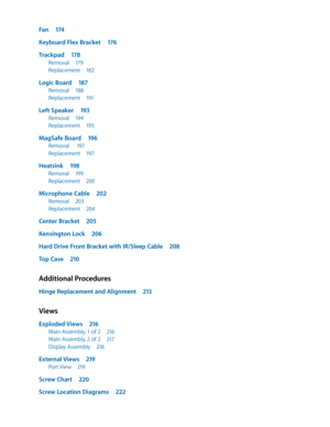 Page 7Fan 174
Keyboard Flex Bracket  176
Trackpad 178
Removal 179
Replacement  182
Logic Board 187
Removal 188
Replacement  191
Left Speaker  193
Removal 194
Replacement  195
MagSafe Board  196
Removal  197
Replacement  197
Heatsink 198
Removal 199
Replacement  200
Microphone Cable  202
Removal 203
Replacement  204
Center Bracket  205
Kensington Lock  206
Hard Drive Front Bracket with IR/Sleep Cable  208
Top Case 210
Additional Procedures
Hinge Replacement and Alignment  213
Views
Exploded Views 216
Main...