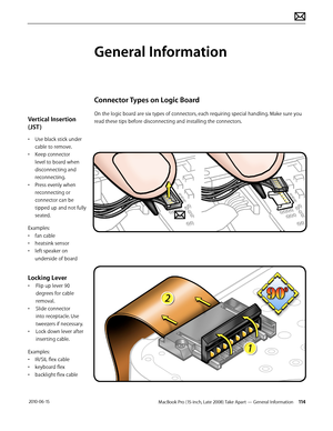 Page 114MacBook Pro (15-inch, Late 2008) Take Apart — General Information 114 2010-06-15
Vertical Insertion 
(JST )
• Use black stick under 
cable to remove.
• Keep connector 
level to board when 
disconnecting and 
reconnecting.
• Press evenly when 
reconnecting or 
connector can be 
tipped up and not fully 
seated.
Examples:
• fan cable
• heatsink sensor
• left speaker on 
underside of board
Locking Lever
• Flip up lever 90 
degrees for cable 
removal. 
• Slide connector 
into receptacle. Use 
tweezers if...