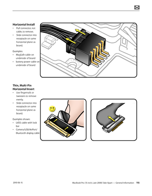 Page 115MacBook Pro (15-inch, Late 2008) Take Apart — General Information 115 2010-06-15
Horizontal Install
• Pull connector, not 
cable, to remove. 
• Slide connector into 
receptacle on same 
horizontal plane as 
board.
Examples:
• MagSafe cable on 
underside of board
• battery power cable on 
underside of board
Thin, Multi-Pin 
Horizontal Insert
• Use fingernails or 
tweezers to remove 
evenly.
• Slide connector into 
receptacle on same 
horizontal plane as 
board.
Examples shown:
• LVDS cable with lock 
bar...