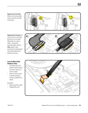 Page 116MacBook Pro (15-inch, Late 2008) Take Apart — General Information 116 2010-06-15
Replacement Caution: 
When connecting cables, 
make sure they are fully 
connected.
Replacement Caution: To 
avoid a short to the logic 
board, be sure to place 
EMI gasket on camera 
cable—positioned 
precisely where shown—
after cable is fully 
connected to logic board. 
Then, place black shim 
behind connector.
Low-Profile Solid 
Platform Flex
• Use black stick and 
gentle rocking motion 
to release tension to 
remove...