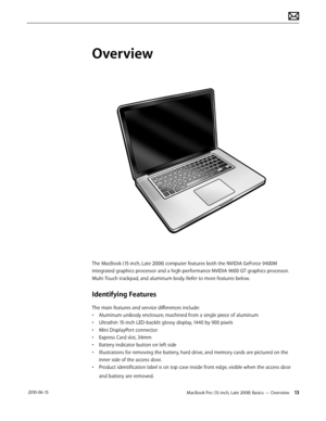 Page 13MacBook Pro (15-inch, Late 2008) Basics — Overview 13 2010-06-15
Overview
The MacBook (15-inch, Late 2008) computer features both the NVIDIA GeForce 9400M 
integrated graphics processor and a high-performance NVIDIA 9600 GT graphics processor.
Multi-Touch trackpad, and aluminum body. Refer to more features below.
Identifying Features
The main features and service differences include:
• Aluminum unibody enclosure, machined from a single piece of aluminum
• Ultrathin 15-inch LED-backlit glossy display,...