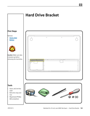 Page 122MacBook Pro (15-inch, Late 2008) Take Apart — Hard Drive Bracket 122 2010-06-15
First Steps
Remove:
• Access door
• Battery
Caution: Make sure data 
is backed up before 
removing the hard drive.
Tools
• Clean, soft, lint-free 
cloth
• ESD wrist strap and 
mat
• Magnetized Phillips 
#00 screwdriver
Hard Drive Bracket  