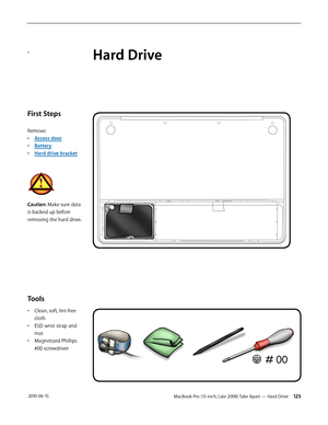 Page 125MacBook Pro (15-inch, Late 2008) Take Apart — Hard Drive 125 2010-06-15
a
First Steps
Remove:
• Access door
• Battery
• Hard drive bracket
Caution: Make sure data 
is backed up before 
removing the hard drive.
Tools
• Clean, soft, lint-free 
cloth
• ESD wrist strap and 
mat
• Magnetized Phillips 
#00 screwdriver
Hard Drive  