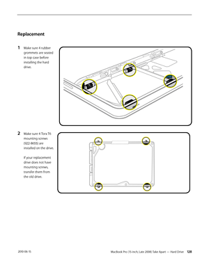 Page 128MacBook Pro (15-inch, Late 2008) Take Apart — Hard Drive 128 2010-06-15
Replacement
1 Make sure 4 rubber 
grommets are seated 
in top case before 
installing the hard 
drive. 
2 Make sure 4 Torx T6 
mounting screws 
(922-8655) are 
installed on the drive.  
 
If your replacement 
drive does not have 
mounting screws, 
transfer them from 
the old drive.  