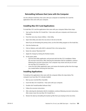 Page 130MacBook Pro (15-inch, Late 2008) Take Apart — Hard Drive 130 2010-06-15
Reinstalling Software that Came with the Computer
Use the software install discs that came with your computer to install Mac OS X and the 
applications that came with your computer.
Installing Mac OS X and Applications 
To install Mac OS X and the applications that came with your computer, follow these steps: 
1. Start up from the Mac OS X Install Disc 1 that came with your computer, and choose your 
language. 
2.  From the menu bar,...