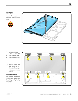 Page 132MacBook Pro (15-inch, Late 2008) Take Apart — Bottom Case 132 2010-06-15
Removal
Caution: To prevent 
scratches, use a protective 
cloth.
1 Remove 8 screws:
• 1 (5.44 mm) 922-8745
• 3 (13 mm) 922-8666
• 4 (3.55 mm) 922-8653
2 With the locking lever 
flush to the case, lift 
the entire front edge 
of the bottom case to 
remove.
Replacement Note: 
Install screws in the order 
shown. Make sure locking 
lever is flipped “up” during 
installation.  