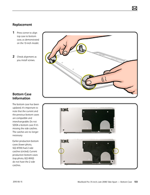 Page 133MacBook Pro (15-inch, Late 2008) Take Apart — Bottom Case 133 2010-06-15
Replacement 
1 Press corner to align 
top case to bottom 
case, as demonstrated 
on the 13-inch model.
2 Check alignment as 
you install screws.
Bottom Case 
Information 
The bottom case has been 
updated. It’s important to 
note that the current and 
the previous bottom cases 
are compatible and 
interchangeable. Do not 
SDOA a bottom case if it’s 
missing the side catches. 
The catches are no longer 
necessary 
Earlier production...