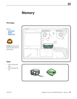 Page 134MacBook Pro (15-inch, Late 2008) Take Apart — Memory 134 2010-06-15
First Steps
Remove:
• Access door
• Battery
• Bottom case
Caution: Avoid touching 
anything other than the 
memory area.
Tools
• Clean, soft, lint-free 
cloth
• ESD wrist strap and 
mat
Memory  