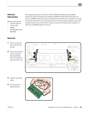 Page 135MacBook Pro (15-inch, Late 2008) Take Apart — Memory 135 2010-06-15
Memory 
Information
Memory cards must be:
• 1.25 inch (3.18 cm)
• 1 GB or 2 GB
• 200-pin
• PC-8500 DDR3, 1066 
MHz RAM
Removal
1 Press out 2 ejection 
levers until the card 
tilts up.
2 Pull out the card from 
the slot. Card only 
pops up partially. 
Pivot the card all the 
way up and then out.
3 Hold the card by the 
edges.
4 Do not touch the 
gold connectors.
This computer comes with a minimum of 2 GB of 1066 GHz Double Data Rate...
