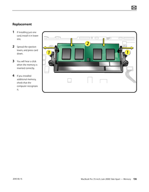 Page 136MacBook Pro (15-inch, Late 2008) Take Apart — Memory 136 2010-06-15
Replacement
1 If installing just one 
card, install it in lower 
slot.
2 Spread the ejection 
levers, and press card 
down. 
3 You will hear a click 
when the memory is 
inserted correctly.
4 If you installed 
additional memory, 
check that the 
computer recognizes 
it.  