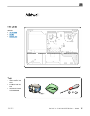 Page 137MacBook Pro (15-inch, Late 2008) Take Apart — Midwall 137 2010-06-15
First Steps
Remove:
• Access door
• Battery
• Bottom case
Tools
• Clean, soft, lint-free 
cloth
• ESD wrist strap and 
mat
• Magnetized Phillips 
#00 screwdriver
Midwall  