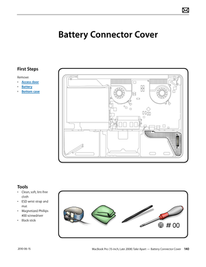 Page 140MacBook Pro (15-inch, Late 2008) Take Apart — Battery Connector Cover 140 2010-06-15
First Steps
Remove:
• Access door
• Battery
• Bottom case
Tools
• Clean, soft, lint-free 
cloth
• ESD wrist strap and 
mat
• Magnetized Phillips 
#00 screwdriver
• Black stick
Battery Connector Cover  