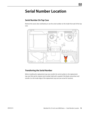 Page 15MacBook Pro (15-inch, Late 2008) Basics — Serial Number Location 15 2010-06-15
Serial Number Location
Serial Number On Top Case
Remove the access door and battery to see the serial number on the inside front wall of the top 
case.
Transferring the Serial Number
Before installing the replacement top case, transfer the serial number to the replacement 
top case. Peel up the original serial number label with a jeweler’s flat blade screw driver and 
transfer it to the inside edge of the replacement top case...