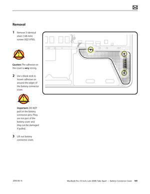 Page 141MacBook Pro (15-inch, Late 2008) Take Apart — Battery Connector Cover 141 2010-06-15
Removal
1 Remove 3 identical 
silver (1.98-mm) 
screws (922-9755).
Caution: The adhesive on 
the cover is very strong. 
2 Use a black stick to 
loosen adhesive on 
around the edges of 
the battery connector 
cover.
Important: DO NOT 
pull on the battery 
connector pins. They 
are not part of the 
battery cover and 
they can be damaged 
if pulled.
3 Lift out battery 
connector cover.  