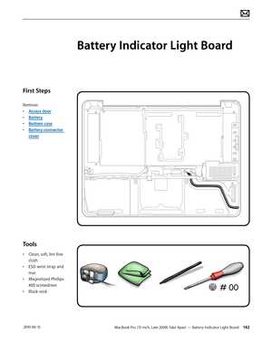 Page 142MacBook Pro (15-inch, Late 2008) Take Apart — Battery Indicator Light Board 142 2010-06-15
First Steps
Remove:
• Access door
• Battery
• Bottom case
• Battery connector 
cover
Tools
• Clean, soft, lint-free 
cloth
• ESD wrist strap and 
mat
• Magnetized Phillips 
#00 screwdriver
• Black stick
Battery Indicator Light Board  