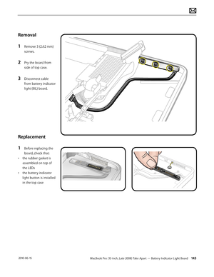 Page 143MacBook Pro (15-inch, Late 2008) Take Apart — Battery Indicator Light Board 143 2010-06-15
Removal
1 Remove 3 (2.62 mm)
screws. 
2 Pry the board from 
side of top case.
3 Disconnect cable 
from battery indicator 
light (BIL) board.  
Replacement
1 Before replacing the 
board, check that:
• the rubber gasket is 
assembled on top of 
the LEDs 
• the battery indicator 
light button is installed 
in the top case  