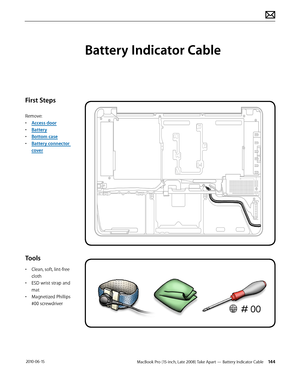 Page 144MacBook Pro (15-inch, Late 2008) Take Apart — Battery Indicator Cable 144 2010-06-15
First Steps
Remove:
• Access door
• Battery
• Bottom case
• Battery connector 
cover
Tools
• Clean, soft, lint-free 
cloth
• ESD wrist strap and 
mat
• Magnetized Phillips 
#00 screwdriver
Battery Indicator Cable  