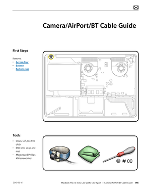 Page 146MacBook Pro (15-inch, Late 2008) Take Apart — Camera/AirPort/BT Cable Guide 146 2010-06-15
First Steps
Remove:
• Access door
• Battery
• Bottom case
Tools
• Clean, soft, lint-free 
cloth
• ESD wrist strap and 
mat
• Magnetized Phillips 
#00 screwdriver
Camera/AirPort/BT Cable Guide  