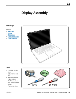 Page 150MacBook Pro (15-inch, Late 2008) Take Apart — Display Assembly 150 2010-06-15
First Steps
Remove:
• Access door
• Battery
• Bottom case
• Camera cable guide
• LVDS cable guide
Tools
• Clean, soft, lint-free 
cloth
• ESD wrist strap and 
mat
• Magnetized Phillips 
#00 screwdriver
• Torx T6 screwdriver 
with a large-diameter 
handle
• Foam wedge fixture 
Display Assembly  