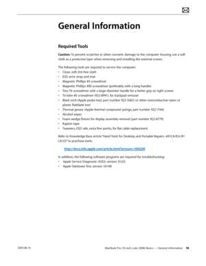 Page 16MacBook Pro (15-inch, Late 2008) Basics — General Information 16 2010-06-15
General Information
Required Tools 
Caution: To prevent scratches or other cosmetic damage to the computer housing, use a soft 
cloth as a protective layer when removing and installing the external screws.
The following tools are required to service the computer: 
• Clean, soft, lint-free cloth
• ESD wrist strap and mat
• Magnetic Phillips #0 screwdriver
• Magnetic Phillips #00 screwdriver (preferably with a long handle)
• Torx...