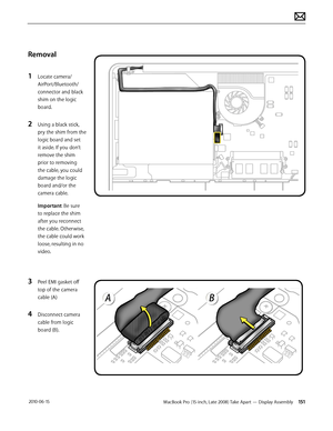 Page 151MacBook Pro (15-inch, Late 2008) Take Apart — Display Assembly 151 2010-06-15
Removal
1 Locate camera/
AirPort/Bluetooth/ 
connector and black 
shim on the logic 
board.
2 Using a black stick, 
pry the shim from the 
logic board and set 
it aside. If you don’t 
remove the shim 
prior to removing 
the cable, you could 
damage the logic 
board and/or the 
camera cable.
Important: Be sure 
to replace the shim 
after you reconnect 
the cable. Otherwise, 
the cable could work 
loose, resulting in no 
video.
3...