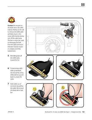 Page 152MacBook Pro (15-inch, Late 2008) Take Apart — Display Assembly 152 2010-06-15
Caution: Do not pull on 
the black tab or the LVDS 
lock bar. Pulling on the tab 
to remove the LVDS cable 
will likely result in the 
metal LVDS lock bar being 
torn off the cable body 
This bar is only to be used 
to disengage the lock 
from the LVDS connector.  
A broken lock bar results 
in a display assembly 
replacement.
5 Peel EMI gasket off 
the LVDS cable, 
toward the fan
6 To disconnect LVDS 
cable grasp black 
tab...