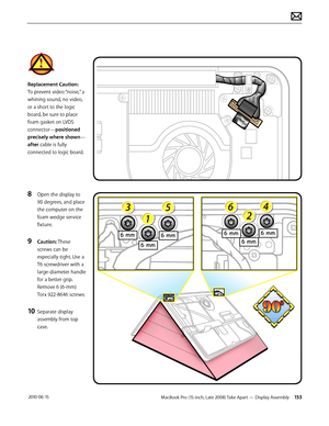 Page 153MacBook Pro (15-inch, Late 2008) Take Apart — Display Assembly 153 2010-06-15
Replacement Caution: 
To prevent video “noise,” a 
whining sound, no video, 
or a short to the logic 
board, be sure to place 
foam gasket on LVDS 
connector—positioned 
precisely where shown—
after cable is fully 
connected to logic board.
8 Open the display to 
90 degrees, and place 
the computer on the 
foam wedge service 
fixture.
9 Caution: These 
screws can be 
especially tight. Use a 
T6 screwdriver with a...