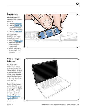 Page 154MacBook Pro (15-inch, Late 2008) Take Apart — Display Assembly 154 2010-06-15
Replacement
Important: Before you 
return a display assembly, 
be sure to
• remove clutch cover
• remove AirPort Card 
and transfer it to the 
new display assembly
• reinstall clutch cover
Important: Before 
installing a new display 
assembly, be sure to: 
• install  the AirPort card
• replace the shim after 
you reconnect the 
camera cable
• test the computer for 
normal AirPort card 
operation 
Display Hinge 
Behavior
The...