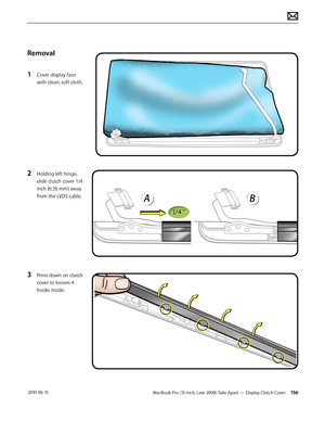 Page 156MacBook Pro (15-inch, Late 2008) Take Apart — Display Clutch Cover 156 2010-06-15
Removal
1 Cover display face 
with clean, soft cloth.
2 Holding left hinge, 
slide clutch cover 1/4 
inch (6.35 mm) away 
from the LVDS cable.
3 Press down on clutch 
cover to loosen 4 
hooks inside.  