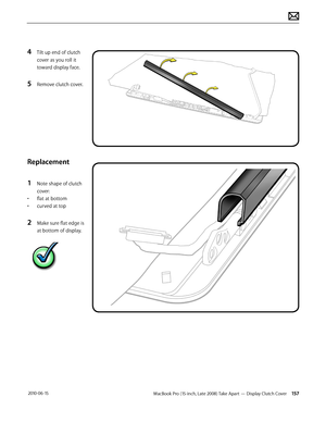 Page 157MacBook Pro (15-inch, Late 2008) Take Apart — Display Clutch Cover 157 2010-06-15
4 Tilt up end of clutch 
cover as you roll it 
toward display face.
5 Remove clutch cover.
Replacement
1 Note shape of clutch 
cover:
• flat at bottom
• curved at top
2 Make sure flat edge is 
at bottom of display.  