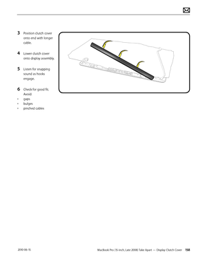 Page 158MacBook Pro (15-inch, Late 2008) Take Apart — Display Clutch Cover 158 2010-06-15
3 Position clutch cover 
onto end with longer 
cable. 
4 Lower clutch cover 
onto display assembly.
5 Listen for snapping 
sound as hooks 
engage.
6 Check for good fit. 
Avoid: 
• gaps
• bulges
• pinched cables  