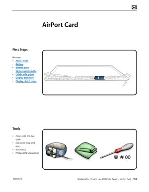 Page 159MacBook Pro (15-inch, Late 2008) Take Apart — AirPort Card 159 2010-06-15
First Steps
Remove:
• Access door
• Battery
• Bottom case
• Camera cable guide
• LVDS cable guide
• Display assembly
• Display clutch cover
Tools
• Clean, soft, lint-free 
cloth
• ESD wrist strap and 
mat
• Black stick
• Phillips #00 screwdriver
AirPort Card  