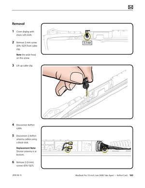 Page 160MacBook Pro (15-inch, Late 2008) Take Apart — AirPort Card 160 2010-06-15
Removal
1 Cover display with 
clean, soft cloth.
2 Remove 3-mm screw 
(076-1327) from cable 
clip.
Note the wide head 
on this screw.
3 Lift up cable clip.
4 Disconnect AirPort 
cable.
5 Disconnect 2 AirPort 
antenna cables using 
a black stick.
Replacement Note: 
Shorter antenna is at 
bottom.
6 Remove 2 (3-mm) 
screws (076-1327).  