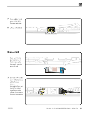 Page 161MacBook Pro (15-inch, Late 2008) Take Apart — AirPort Card 161 2010-06-15
7 Remove 2 (6.7-mm) 
screws (076-1327) 
from the cable clip. 
8 Lift out AirPort Card.
Replacement
1 Make sure thermal 
pad is centered on 
AirPort Card rather 
than stuck to display 
assembly tab. 
2 Connect AirPort cable 
and 2 AirPort antenna 
cables. Replace 
screws.  
Important: Make sure  
the AirPort cable is 
installed correctly, 
refer to the next step 
for more information.   
