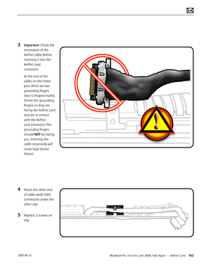 Page 162MacBook Pro (15-inch, Late 2008) Take Apart — AirPort Card 162 2010-06-15
3 Important: Check the 
orientation of the 
AirPort cable before 
inserting it into the 
AirPort card 
connector. 
At the end of the 
cable, on the metal 
part, there are two 
grounding fingers 
(two U-shaped marks). 
Orient the grounding 
fingers so they are 
facing the AirPort card 
and are in contact 
with the AirPort 
card connector. The 
grounding fingers 
should NOT be facing 
you. Inserting the 
cable incorrectly will 
cause...